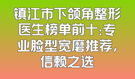 镇江市下颌角整形医生榜单前十：专业脸型宽磨推荐，信赖之选