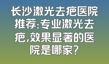 长沙激光去疤医院推荐：专业激光去疤，效果显著的医院是哪家？