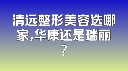 清远整形美容选哪家，华康还是瑞丽？