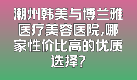 潮州韩美与博兰雅医疗美容医院，哪家性价比高的优质选择？