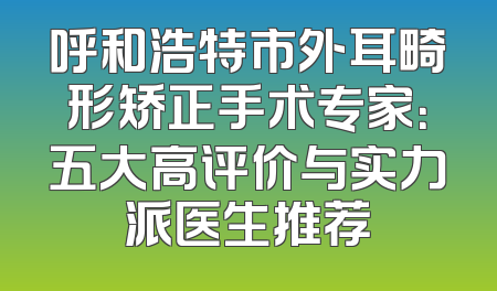 呼和浩特市外耳畸形矫正手术专家：五大高评价与实力派医生推荐