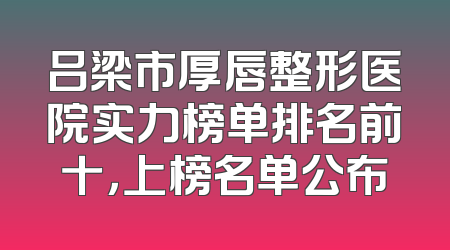 吕梁市厚唇整形医院实力榜单排名前十，上榜名单公布