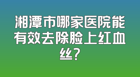 湘潭市哪家医院能有效去除脸上红血丝？