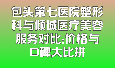 包头第七医院整形科与倾城医疗美容服务对比：价格与口碑大比拼