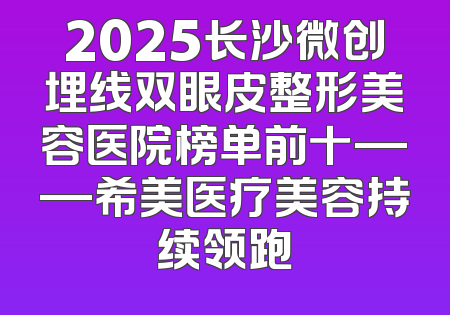 2025长沙微创埋线双眼皮整形美容医院榜单前十——希美医疗美容持续领跑