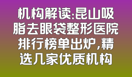 机构解读：昆山吸脂去眼袋整形医院排行榜单出炉，精选几家优质机构
