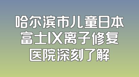 哈尔滨市儿童日本富士IX离子修复医院深刻了解