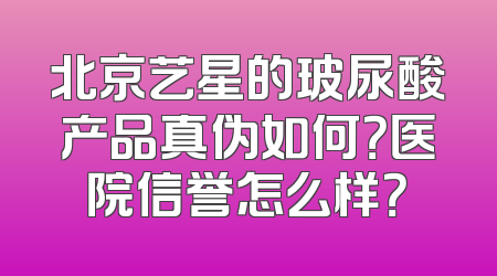 北京艺星的玻尿酸产品真伪如何？医院信誉怎么样？