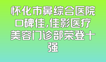 怀化市鼻综合医院口碑佳，佳影医疗美容门诊部荣登十强