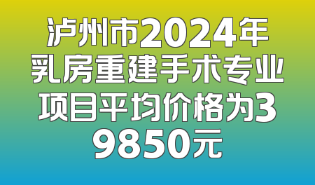 泸州市2024年乳房重建手术专业项目平均价格为39850元