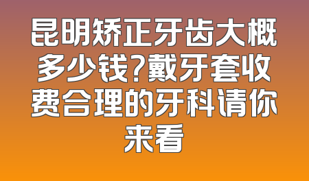 昆明矫正牙齿大概多少钱？戴牙套收费合理的牙科请你来看
