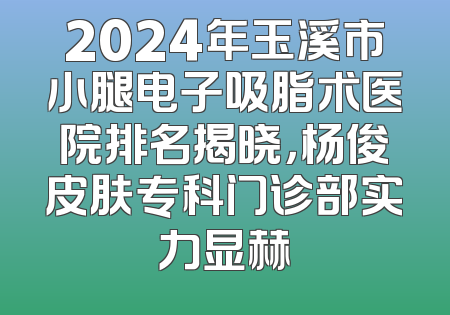 2024年玉溪市小腿电子吸脂术医院排名揭晓，杨俊皮肤专科门诊部实力显赫