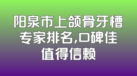 阳泉市上颌骨牙槽专家排名，口碑佳值得信赖