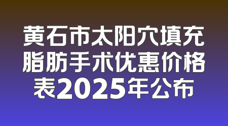 黄石市太阳穴填充脂肪手术优惠价格表2025年公布