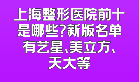 上海整形医院前十是哪些？新版名单有艺星、美立方、天大等