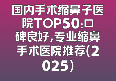 国内手术缩鼻子医院TOP50：口碑良好，专业缩鼻手术医院推荐（2025）