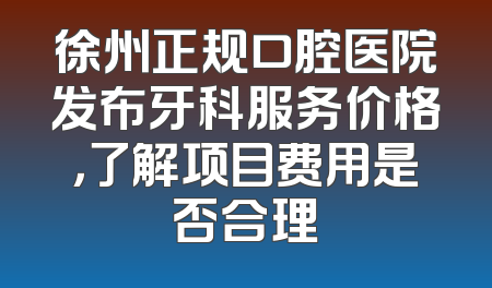 徐州正规口腔医院发布牙科服务价格，了解项目费用是否合理