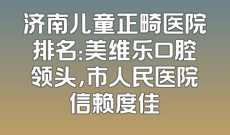 济南儿童正畸医院排名：美维乐口腔领头，市人民医院信赖度佳
