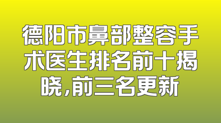 德阳市鼻部整容手术医生排名前十揭晓，前三名更新