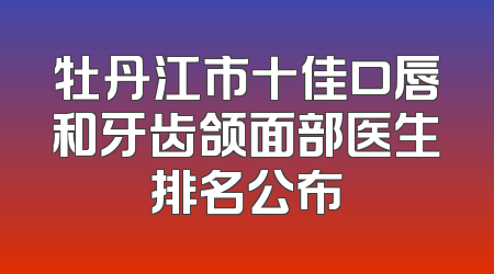 牡丹江市十佳口唇和牙齿颌面部医生排名公布