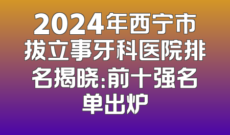 2024年西宁市拔立事牙科医院排名揭晓：前十强名单出炉