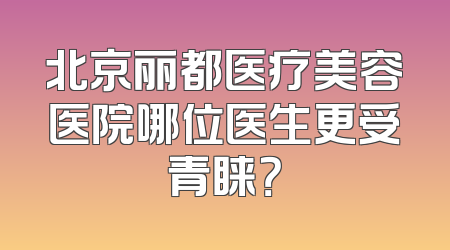 北京丽都医疗美容医院哪位医生更受青睐？