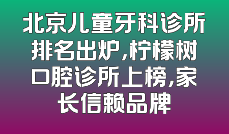 北京儿童牙科诊所排名出炉，柠檬树口腔诊所上榜，家长信赖品牌