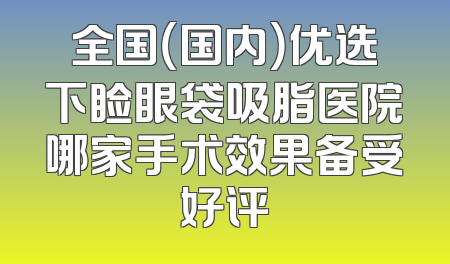 全国（国内）优选下睑眼袋吸脂医院哪家手术效果备受好评