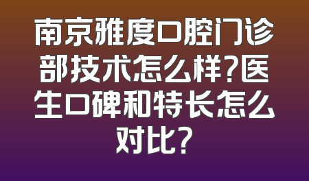 南京雅度口腔门诊部技术怎么样？医生口碑和特长怎么对比？