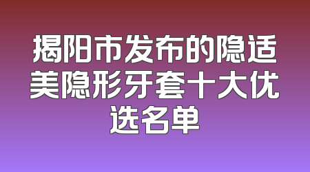 揭阳市发布的隐适美隐形牙套十大优选名单