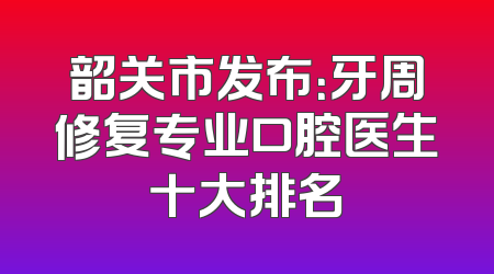 韶关市发布：牙周修复专业口腔医生十大排名