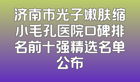 济南市光子嫩肤缩小毛孔医院口碑排名前十强精选名单公布