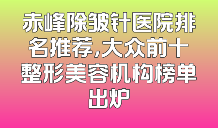 赤峰除皱针医院排名推荐，大众前十整形美容机构榜单出炉