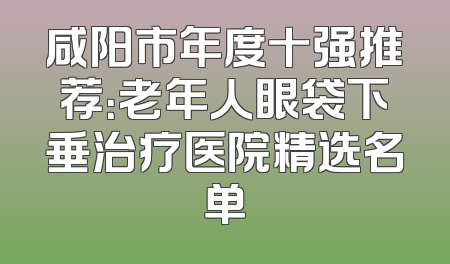 咸阳市年度十强推荐：老年人眼袋下垂治疗医院精选名单