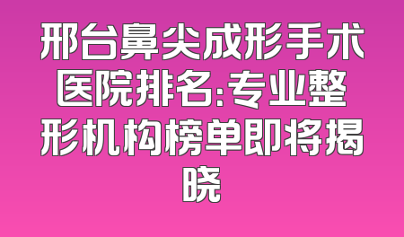 邢台鼻尖成形手术医院排名：专业整形机构榜单即将揭晓