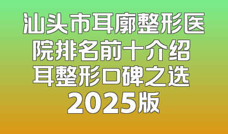 汕头市耳廓整形医院排名前十介绍 耳整形口碑之选 2025版