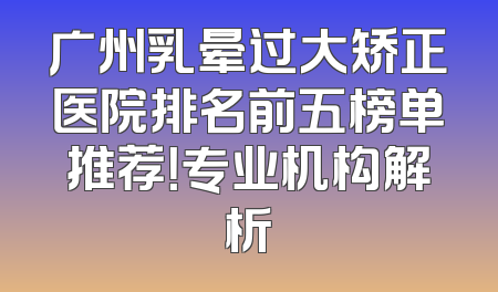 广州乳晕过大矫正医院排名前五榜单推荐！专业机构解析