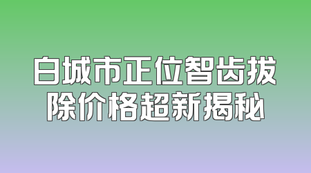 白城市正位智齿拔除价格超新揭秘