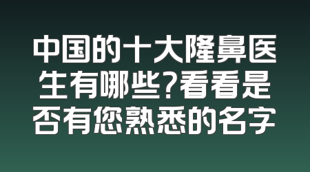 中国的十大隆鼻医生有哪些？看看是否有您熟悉的名字
