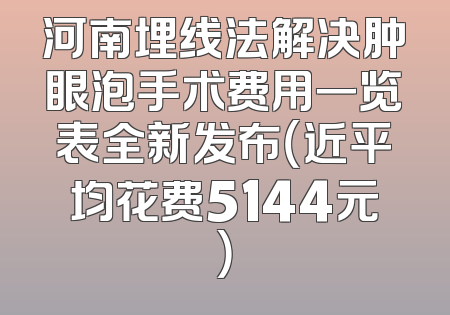 河南埋线法解决肿眼泡手术费用一览表全新发布（近平均花费5144元）