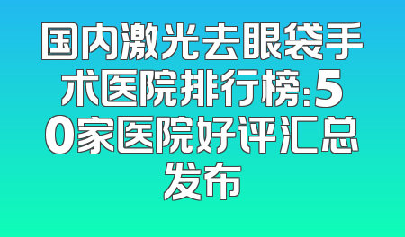 国内激光去眼袋手术医院排行榜：50家医院好评汇总发布