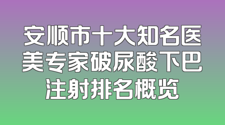 安顺市十大知名医美专家破尿酸下巴注射排名概览