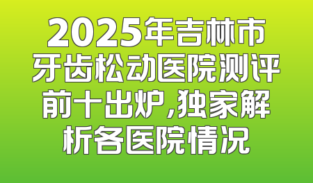 2025年吉林市牙齿松动医院测评前十出炉，独家解析各医院情况