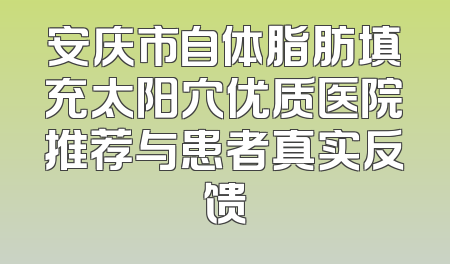 安庆市自体脂肪填充太阳穴优质医院推荐与患者真实反馈