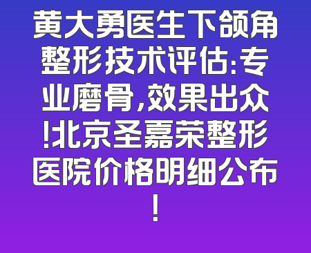 黄大勇医生下颌角整形技术评估：专业磨骨，效果出众！北京圣嘉荣整形医院价格明细公布！