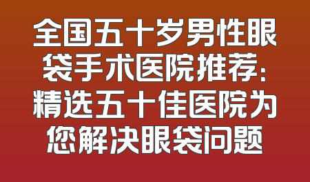 全国五十岁男性眼袋手术医院推荐：精选五十佳医院为您解决眼袋问题