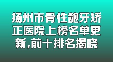 扬州市骨性龅牙矫正医院上榜名单更新，前十排名揭晓