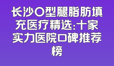 长沙O型腿脂肪填充医疗精选：十家实力医院口碑推荐榜