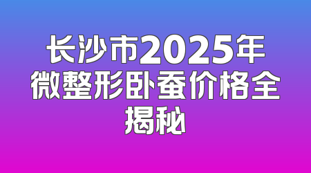 长沙市2025年微整形卧蚕价格全揭秘