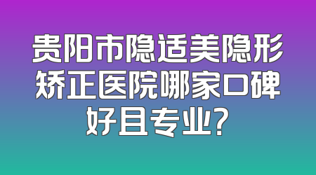 贵阳市隐适美隐形矫正医院哪家口碑好且专业？